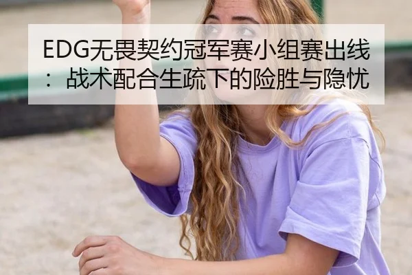 EDG无畏契约冠军赛小组赛出线：战术配合生疏下的险胜与隐忧