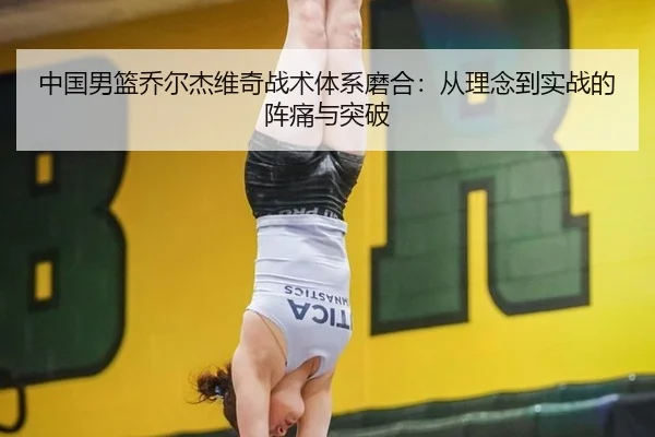 中国男篮乔尔杰维奇战术体系磨合：从理念到实战的阵痛与突破